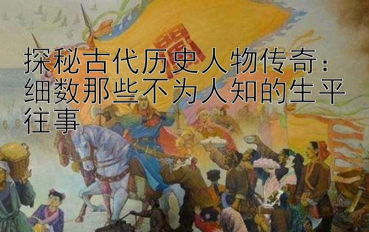 探秘古代历史人物传奇：细数那些不为人知的生平往事