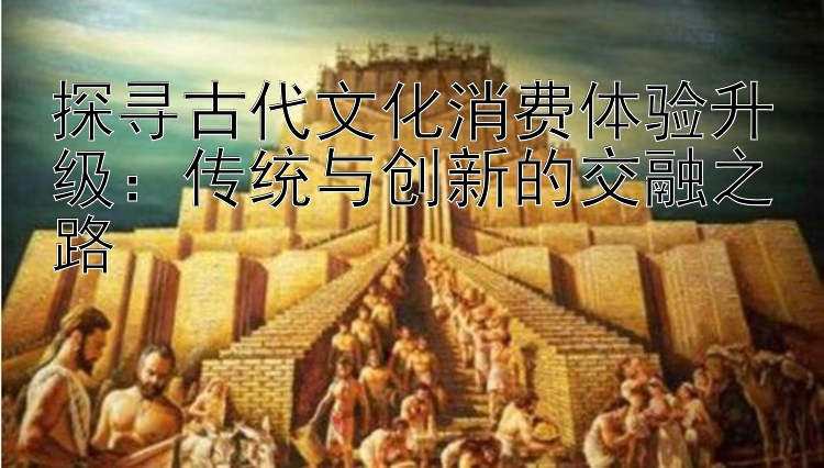 探寻古代文化消费体验升级：传统与创新的交融之路